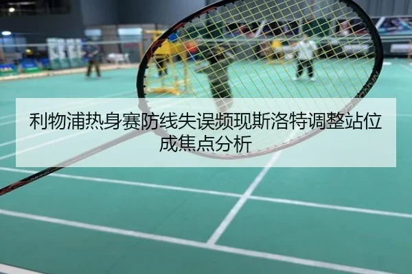 利物浦热身赛防线失误频现斯洛特调整站位成焦点分析