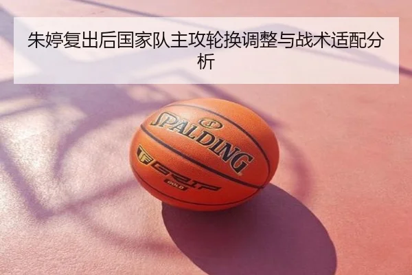朱婷复出后国家队主攻轮换调整与战术适配分析