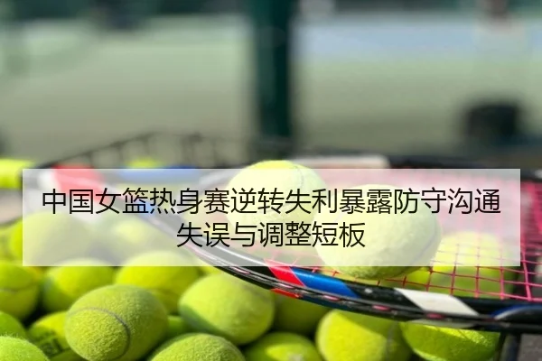 中国女篮热身赛逆转失利暴露防守沟通失误与调整短板
