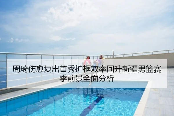周琦伤愈复出首秀护框效率回升新疆男篮赛季前景全面分析